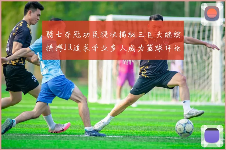 骑士夺冠功臣现状揭秘三巨头继续拼搏JR追求学业多人成为篮球评论员