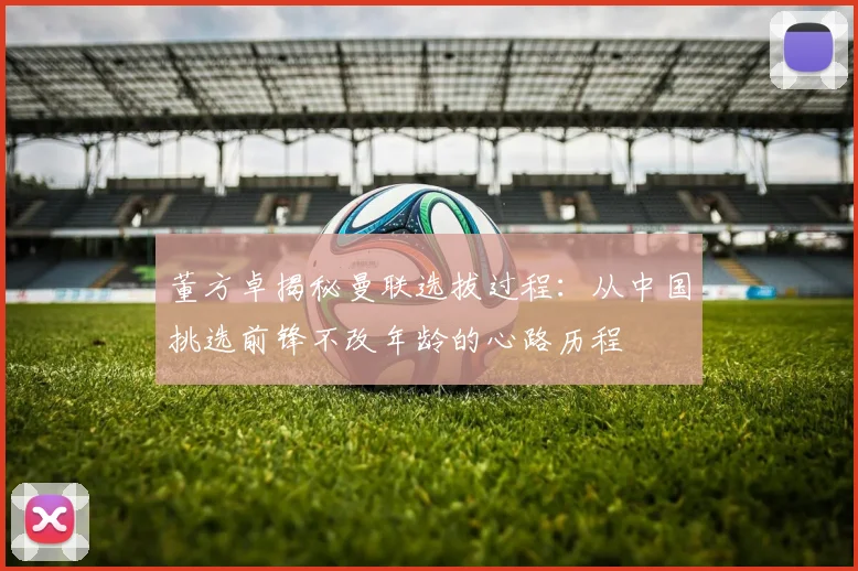董方卓揭秘曼联选拔过程：从中国挑选前锋不改年龄的心路历程