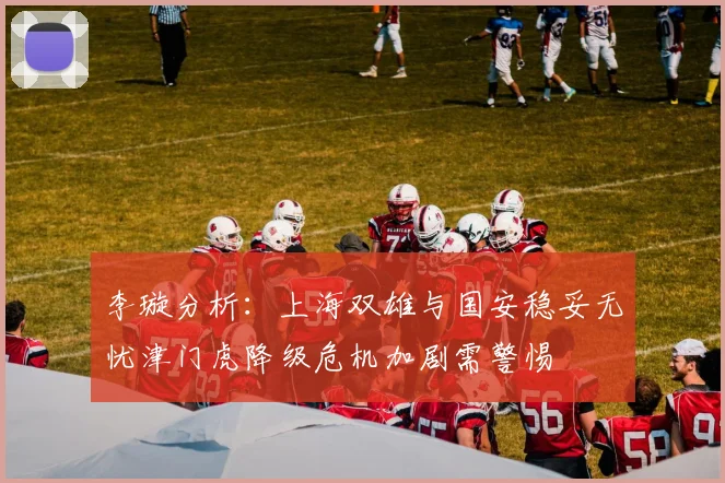 李璇分析：上海双雄与国安稳妥无忧津门虎降级危机加剧需警惕