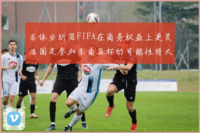 东体分析若FIFA在商务权益上更灵活国足参加东南亚杯的可能性将大增