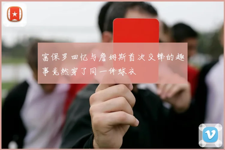 富保罗回忆与詹姆斯首次交锋的趣事竟然穿了同一件球衣