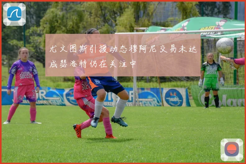 尤文图斯引援动态穆阿尼交易未达成瑟洛特仍在关注中