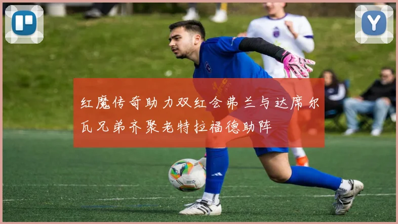 红魔传奇助力双红会弗兰与达席尔瓦兄弟齐聚老特拉福德助阵