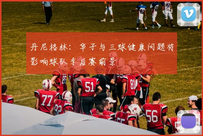 丹尼格林：华子与三球健康问题将影响球队季后赛前景