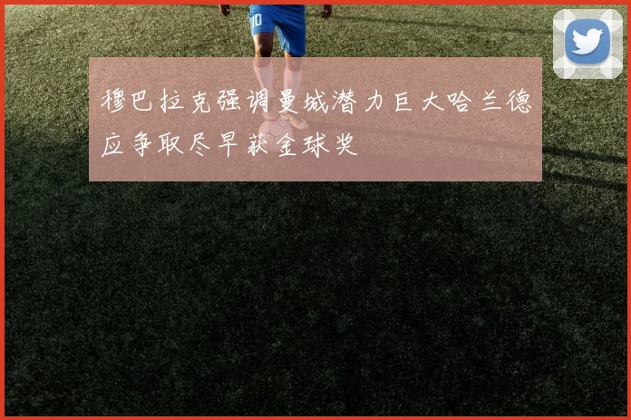 穆巴拉克强调曼城潜力巨大哈兰德应争取尽早获金球奖