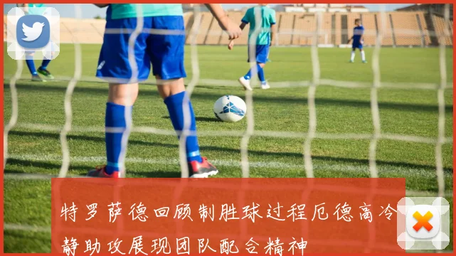 特罗萨德回顾制胜球过程厄德高冷静助攻展现团队配合精神