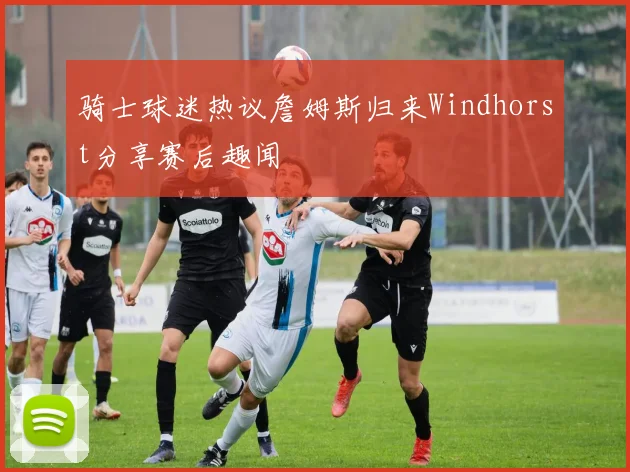 骑士球迷热议詹姆斯归来Windhorst分享赛后趣闻